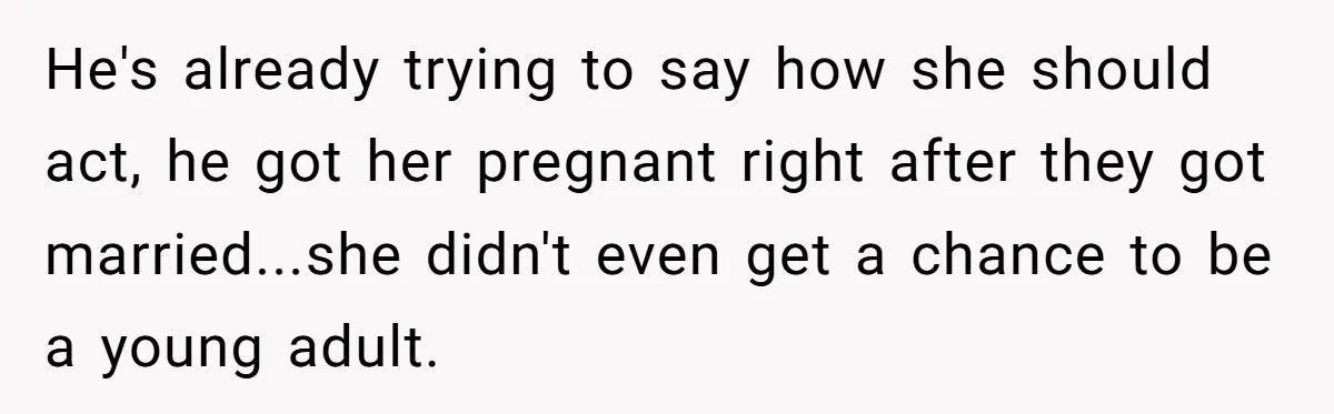 He's already trying to say how she should act, he got her pregnant right after they got married...she didn't even get a chance to be a young adult.