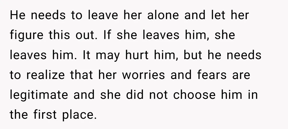 He needs to leave her alone and let her figure this out. If she leaves him, she leaves him. It may hurt him, but he needs to realize that her...