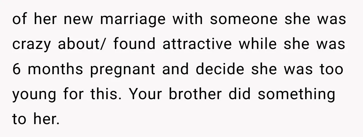 of her new marriage with someone she was crazy about/ found attractive while she was 6 months pregnant and decide she was too young for this. Your brother did something...