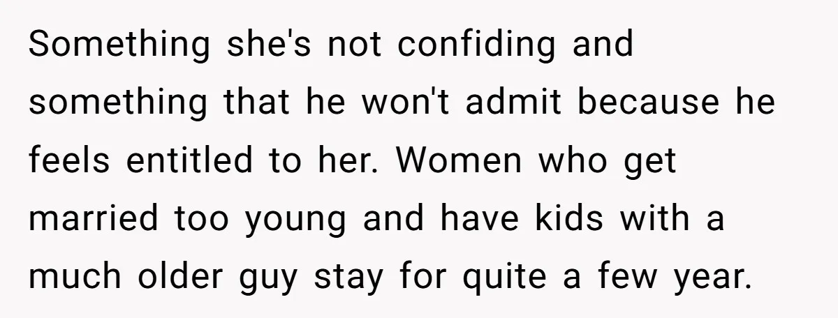 Something she's not confiding and something that he won't admit because he feels entitled to her. Women who get married too young and have kids with a much older guy...