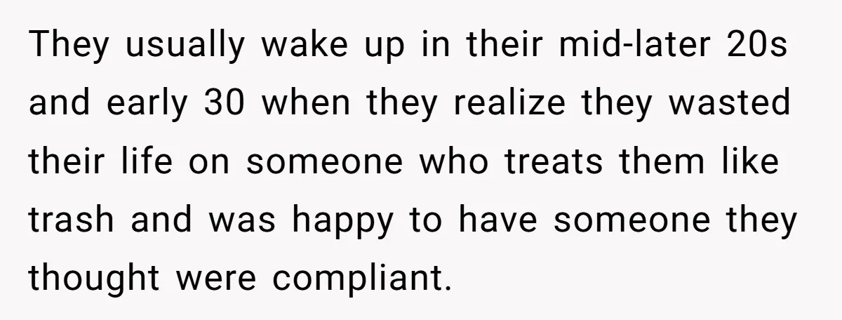 They usually wake up in their mid-later 20s and early 30 when they realize they wasted their life on someone who treats them like trash and was happy to have...