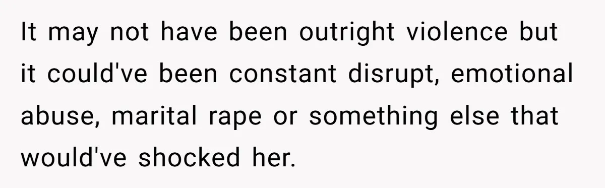 It may not have been outright violence but it could've been constant disrupt, emotional abuse, marital rape or something else that would've shocked her.