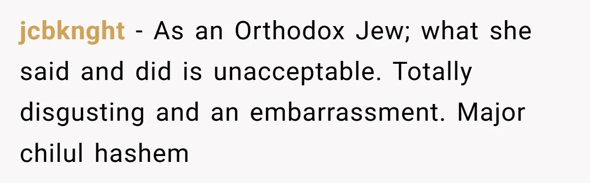 jcbknght − As an Orthodox Jew; what she said and did is unacceptable. Totally disgusting and an embarrassment. Major chilul hashem