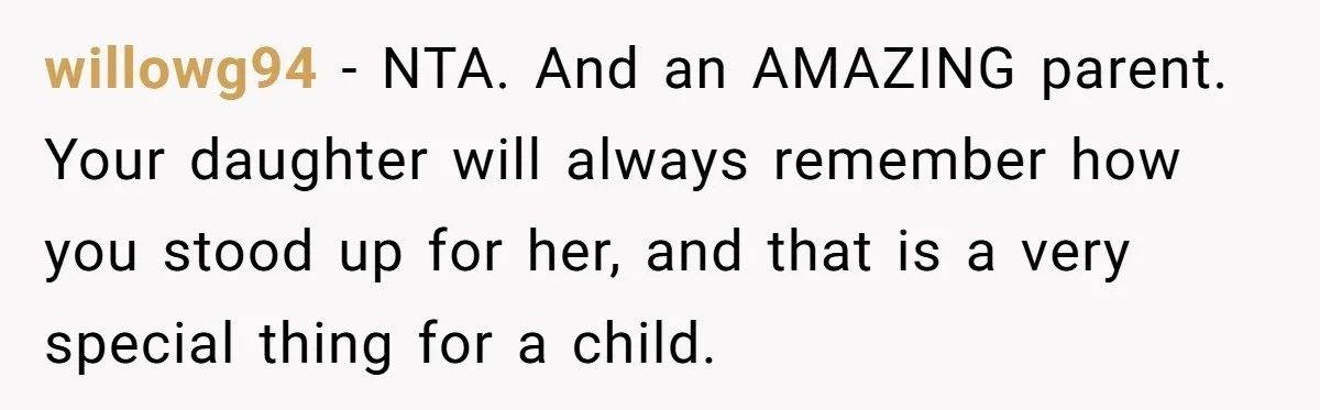 willowg94 − NTA. And an AMAZING parent. Your daughter will always remember how you stood up for her, and that is a very special thing for a child.