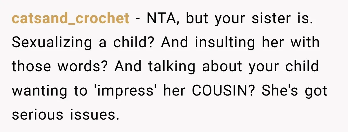 catsand_crochet − NTA, but your sister is. Sexualizing a child? And insulting her with those words? And talking about your child wanting to 'impress' her COUSIN? She's got serious issues.