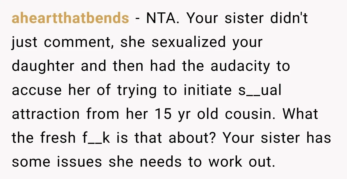 aheartthatbends − NTA. Your sister didn't just comment, she sexualized your daughter and then had the audacity to accuse her of trying to initiate s__ual attraction from her 15 yr...