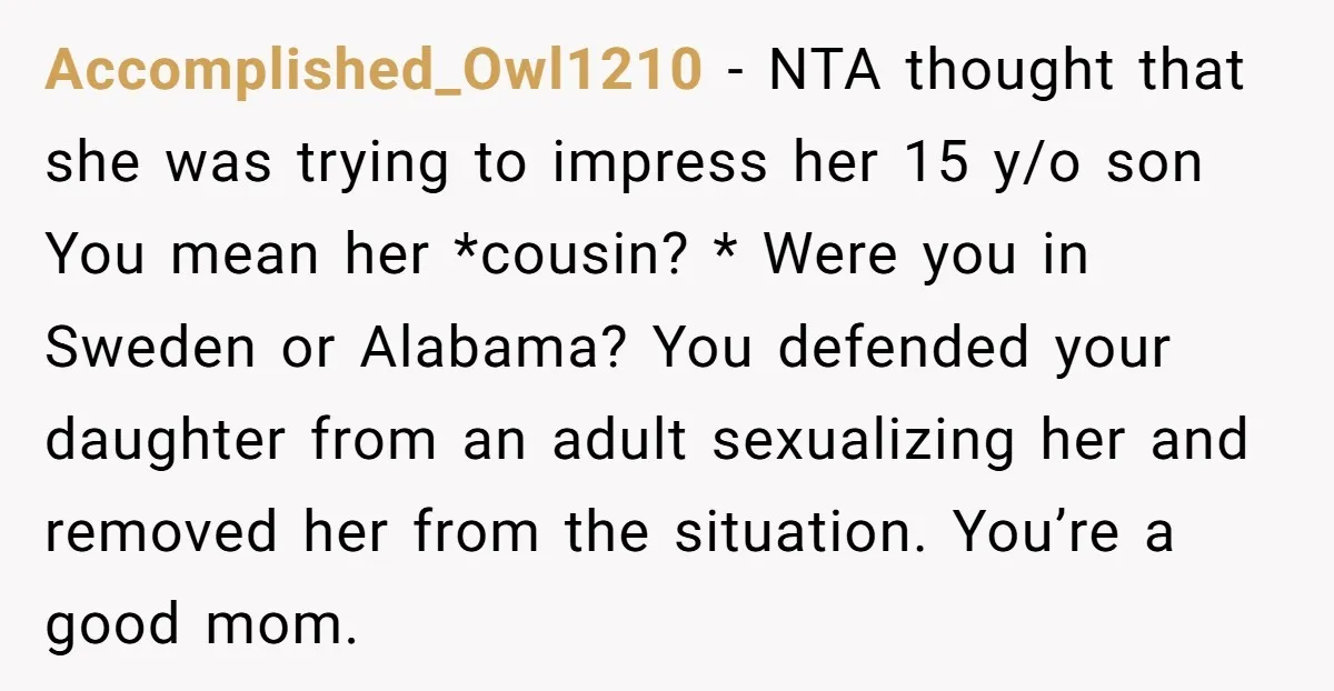 Accomplished_Owl1210 − NTA thought that she was trying to impress her 15 y/o son You mean her *cousin? * Were you in Sweden or Alabama? You defended your daughter from...
