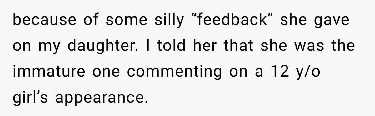 because of some silly “feedback” she gave on my daughter. I told her that she was the immature one commenting on a 12 y/o girl’s appearance.