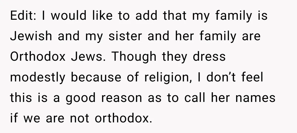 Edit: I would like to add that my family is Jewish and my sister and her family are Orthodox Jews. Though they dress modestly because of religion, I don’t feel...