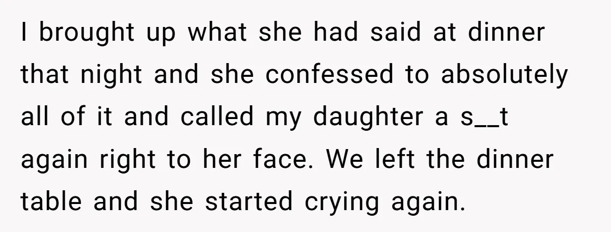 I brought up what she had said at dinner that night and she confessed to absolutely all of it and called my daughter a s__t again right to her face....