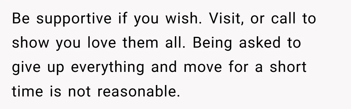 Be supportive if you wish. Visit, or call to show you love them all. Being asked to give up everything and move for a short time is not reasonable.