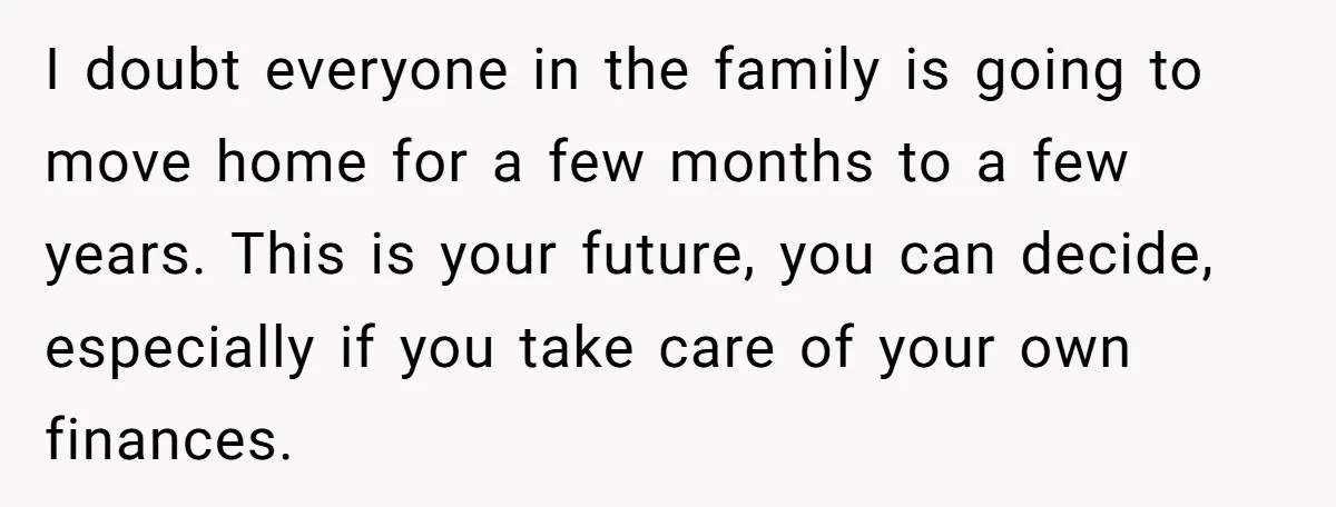 I doubt everyone in the family is going to move home for a few months to a few years. This is your future, you can decide, especially if you take...