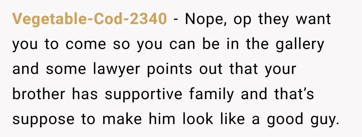 Vegetable-Cod-2340 − Nope, op they want you to come so you can be in the gallery and some lawyer points out that your brother has supportive family and that’s suppose...