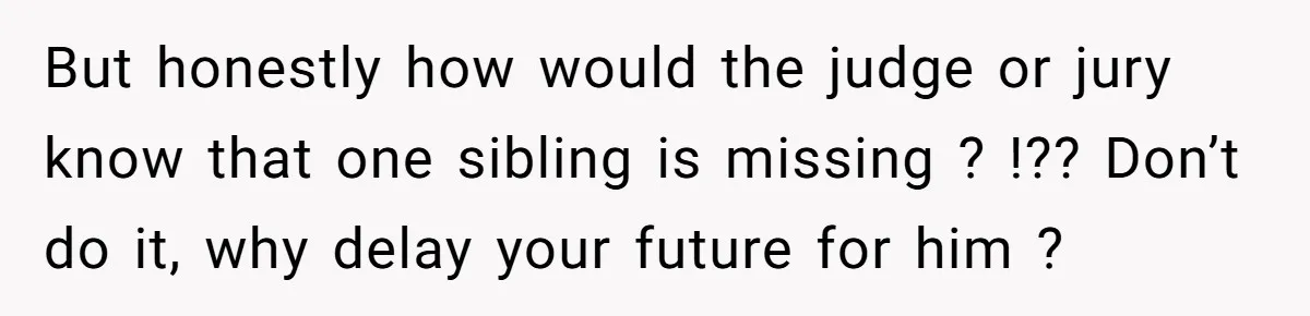 But honestly how would the judge or jury know that one sibling is missing ? !?? Don’t do it, why delay your future for him ?
