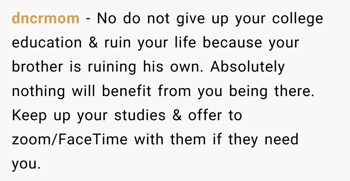 dncrmom − No do not give up your college education & ruin your life because your brother is ruining his own. Absolutely nothing will benefit from you being there. Keep...