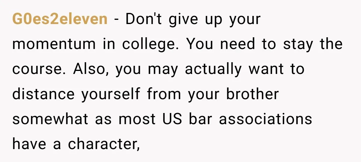 G0es2eleven − Don't give up your momentum in college. You need to stay the course. Also, you may actually want to distance yourself from your brother somewhat as most US...