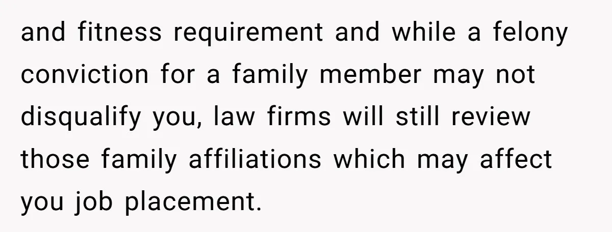 and fitness requirement and while a felony conviction for a family member may not disqualify you, law firms will still review those family affiliations which may affect you job placement.