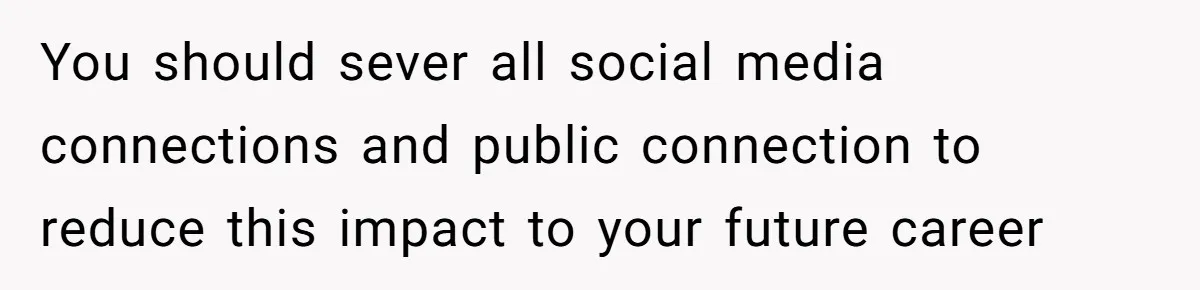 You should sever all social media connections and public connection to reduce this impact to your future career