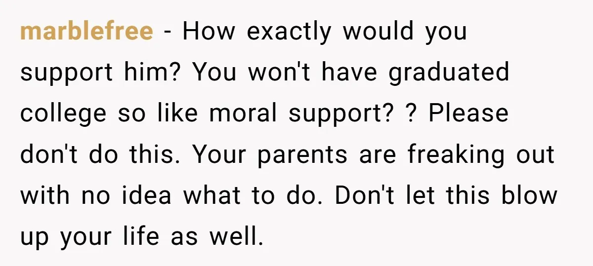 marblefree − How exactly would you support him? You won't have graduated college so like moral support? ? Please don't do this. Your parents are freaking out with no idea...