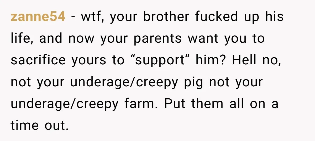 zanne54 − wtf, your brother fucked up his life, and now your parents want you to sacrifice yours to “support” him? Hell no, not your underage/creepy pig not your underage/creepy...