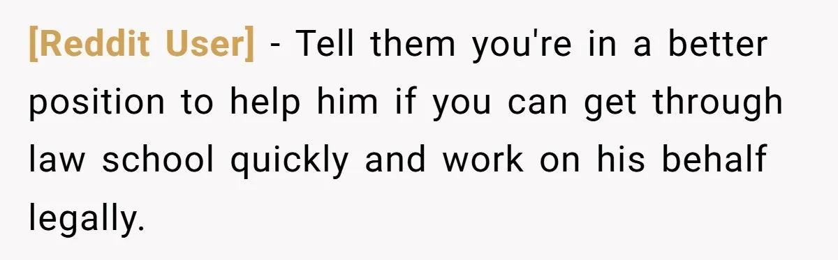 [Reddit User] − Tell them you're in a better position to help him if you can get through law school quickly and work on his behalf legally.