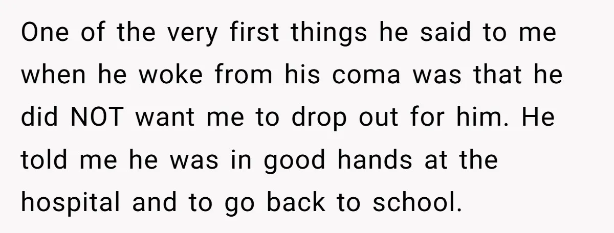 One of the very first things he said to me when he woke from his coma was that he did NOT want me to drop out for him. He told...