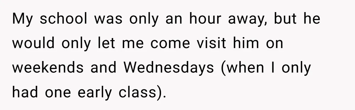My school was only an hour away, but he would only let me come visit him on weekends and Wednesdays (when I only had one early class).