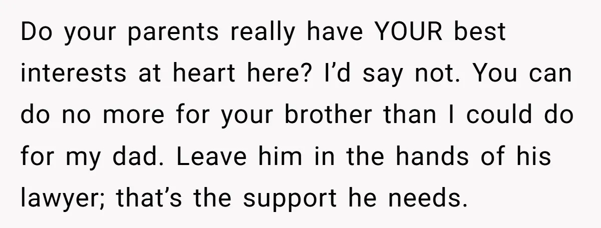 Do your parents really have YOUR best interests at heart here? I’d say not. You can do no more for your brother than I could do for my dad. Leave...