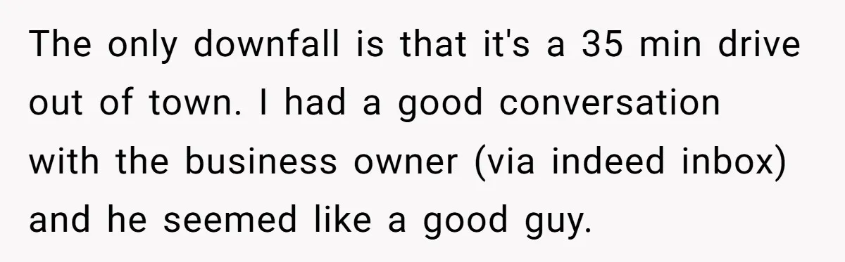 The only downfall is that it's a 35 min drive out of town. I had a good conversation with the business owner (via indeed inbox) and he seemed like a...
