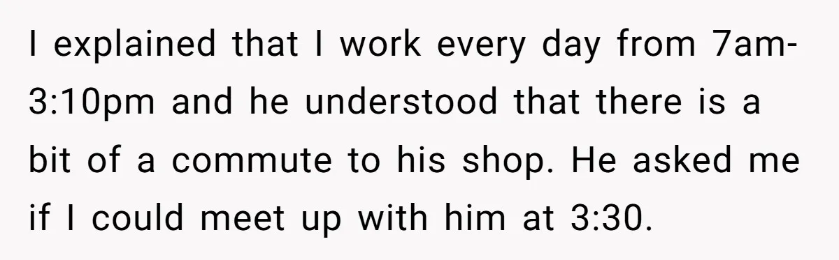 I explained that I work every day from 7am-3:10pm and he understood that there is a bit of a commute to his shop. He asked me if I could meet...