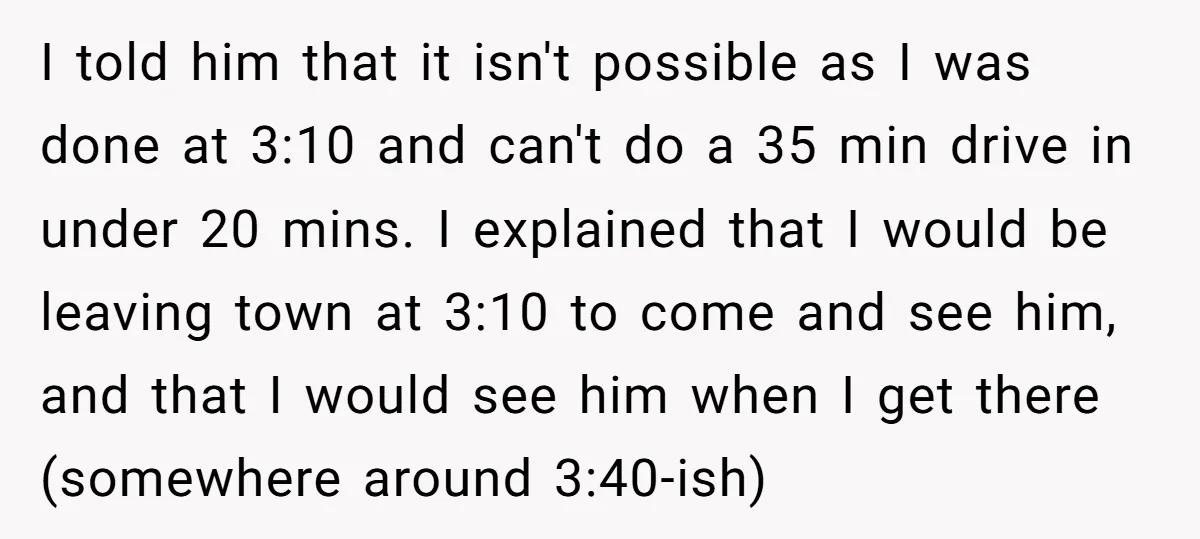 I told him that it isn't possible as I was done at 3:10 and can't do a 35 min drive in under 20 mins. I explained that I would be...