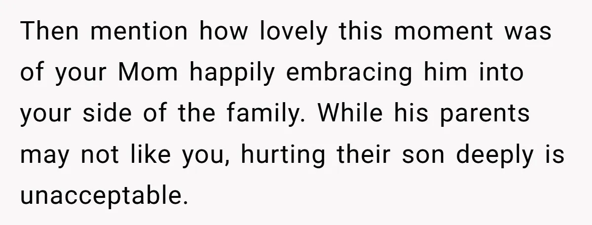 Then mention how lovely this moment was of your Mom happily embracing him into your side of the family. While his parents may not like you, hurting their son deeply...