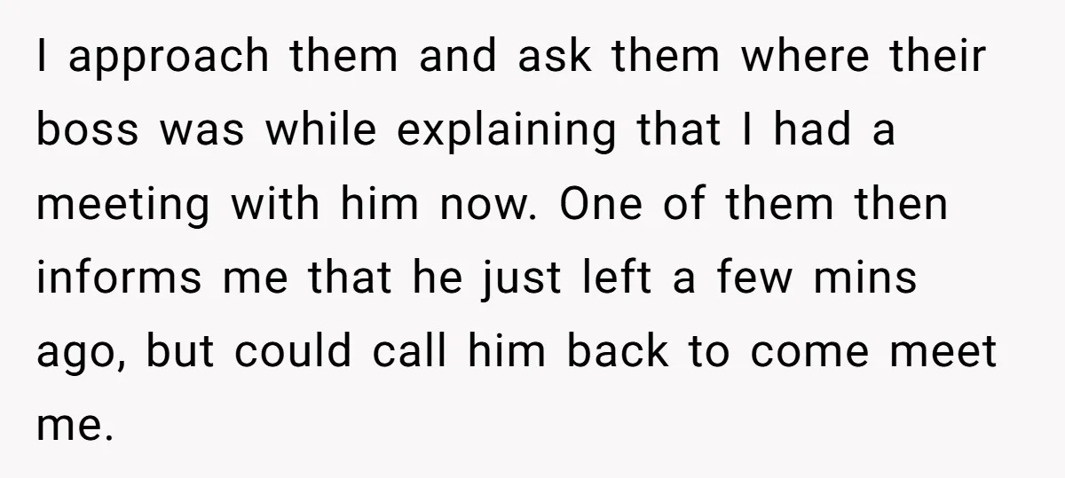 I approach them and ask them where their boss was while explaining that I had a meeting with him now. One of them then informs me that he just left...