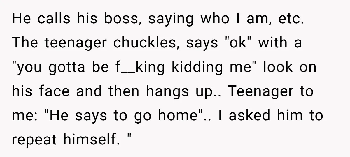 He calls his boss, saying who I am, etc. The teenager chuckles, says "ok" with a "you gotta be f__king kidding me" look on his face and then hangs up.....