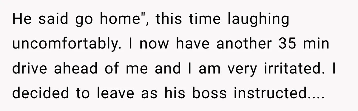 He said go home", this time laughing uncomfortably. I now have another 35 min drive ahead of me and I am very irritated. I decided to leave as his boss...