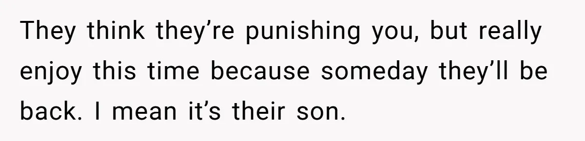 They think they’re punishing you, but really enjoy this time because someday they’ll be back. I mean it’s their son.