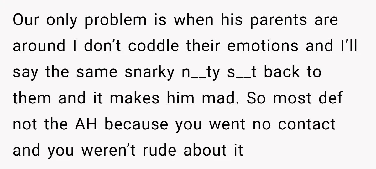 Our only problem is when his parents are around I don’t coddle their emotions and I’ll say the same snarky n__ty s__t back to them and it makes him mad....