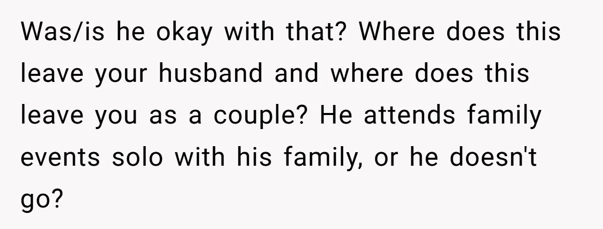Was/is he okay with that? Where does this leave your husband and where does this leave you as a couple? He attends family events solo with his family, or he...