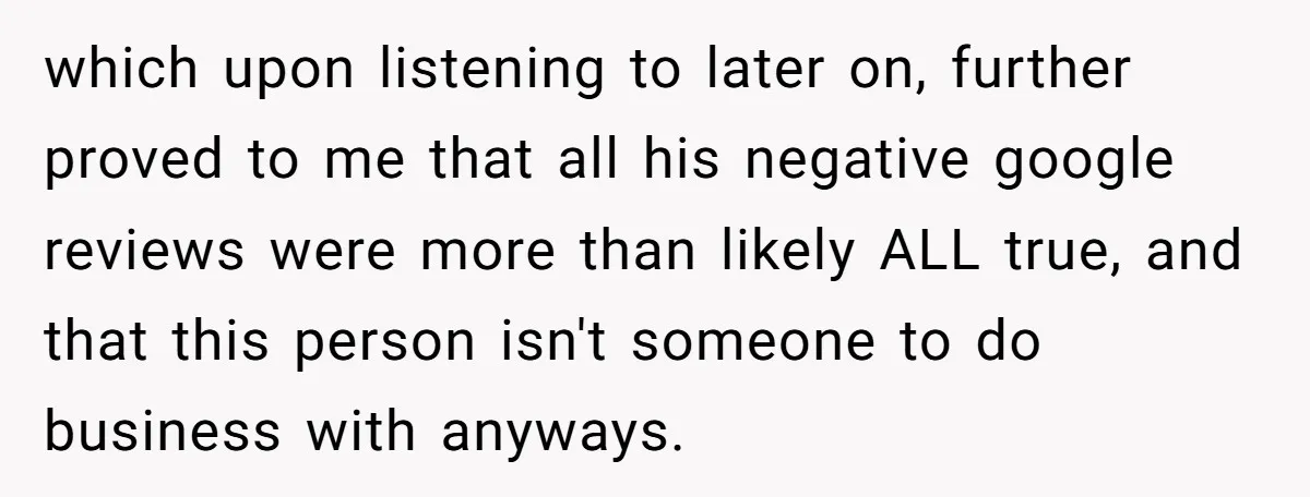 which upon listening to later on, further proved to me that all his negative google reviews were more than likely ALL true, and that this person isn't someone to do...
