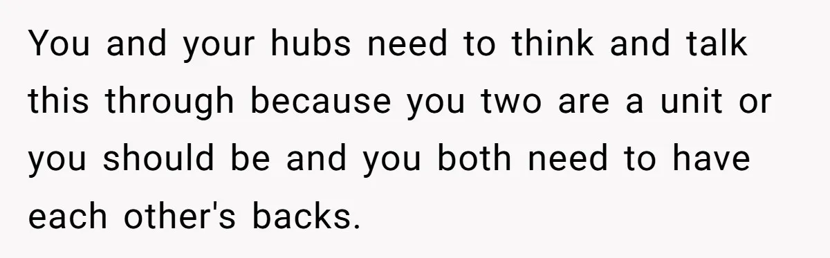 You and your hubs need to think and talk this through because you two are a unit or you should be and you both need to have each other's backs.