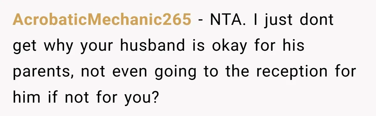 AcrobaticMechanic265 − NTA. I just dont get why your husband is okay for his parents, not even going to the reception for him if not for you?
