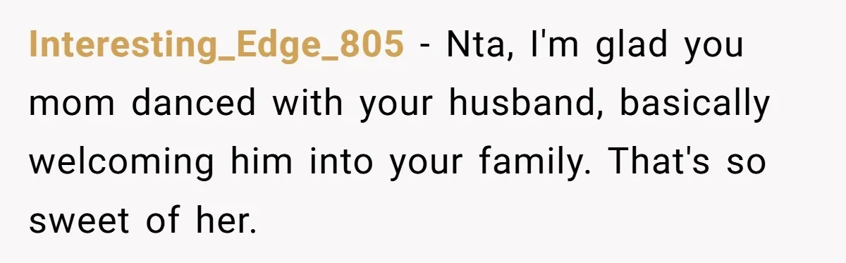 Interesting_Edge_805 − Nta, I'm glad you mom danced with your husband, basically welcoming him into your family. That's so sweet of her.