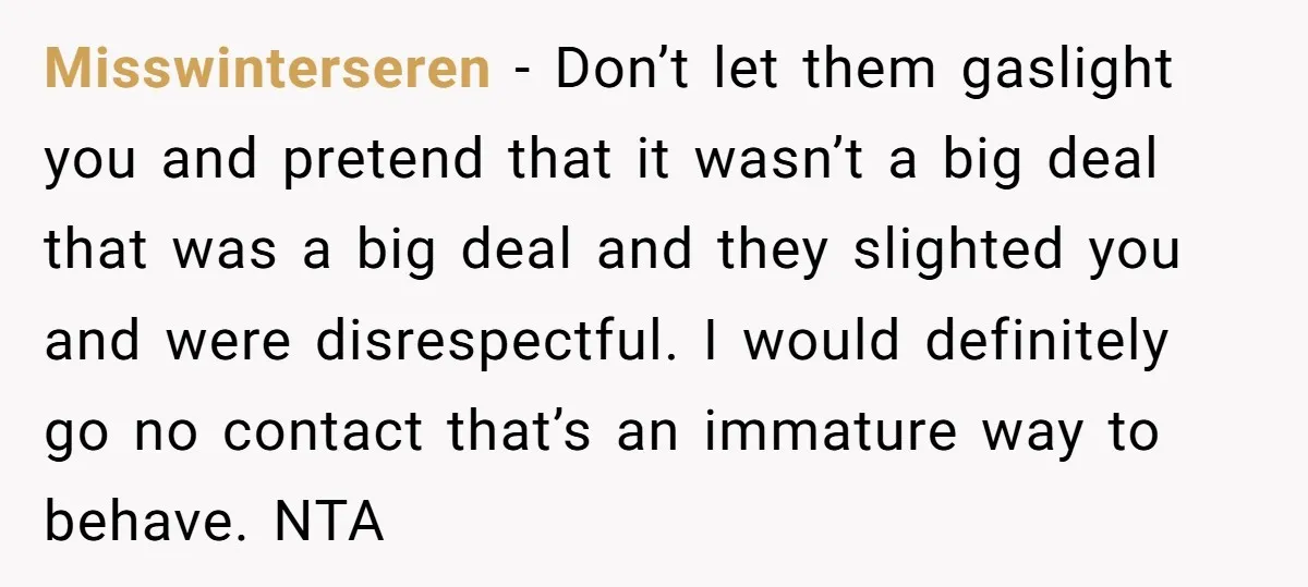Misswinterseren − Don’t let them gaslight you and pretend that it wasn’t a big deal that was a big deal and they slighted you and were disrespectful. I would definitely...