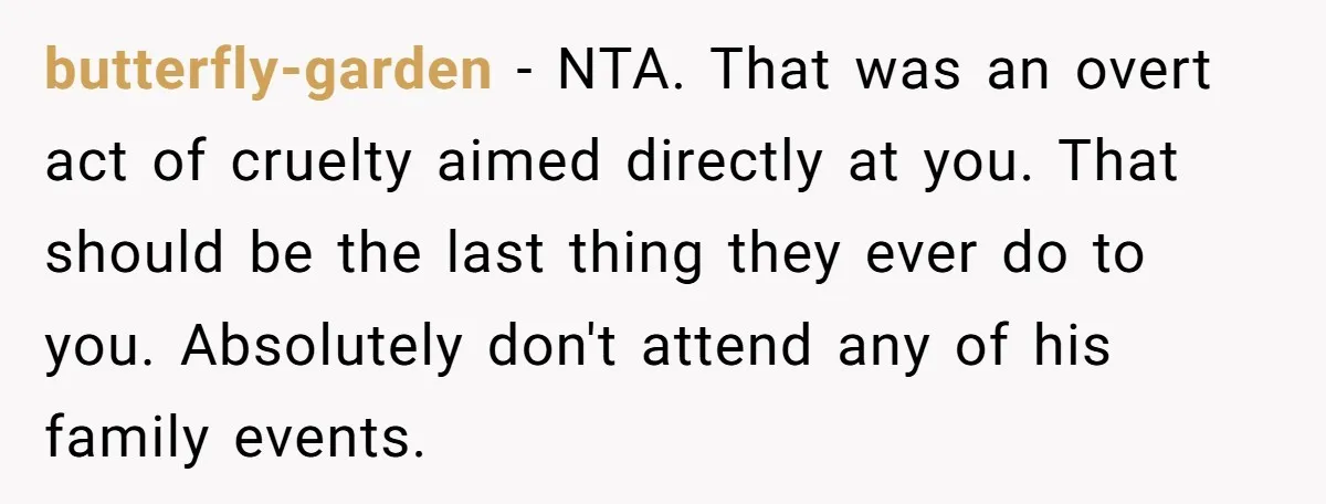 butterfly-garden − NTA. That was an overt act of cruelty aimed directly at you. That should be the last thing they ever do to you. Absolutely don't attend any of...