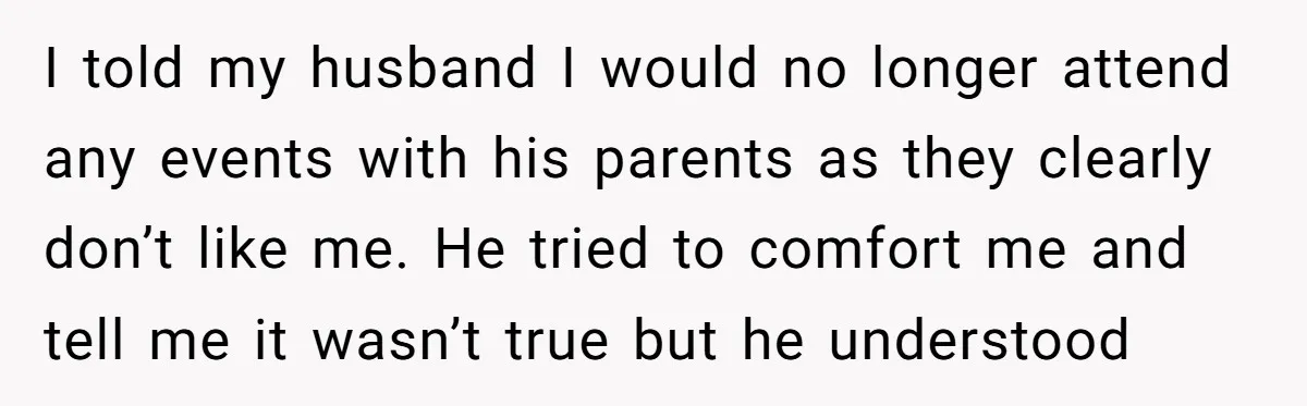 I told my husband I would no longer attend any events with his parents as they clearly don’t like me. He tried to comfort me and tell me it wasn’t...