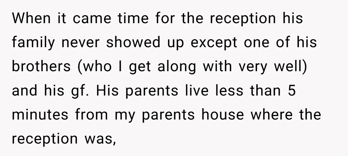 When it came time for the reception his family never showed up except one of his brothers (who I get along with very well) and his gf. His parents live...