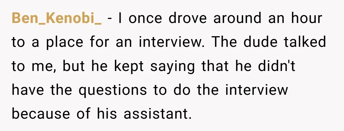 Ben_Kenobi_ − I once drove around an hour to a place for an interview. The dude talked to me, but he kept saying that he didn't have the questions to...