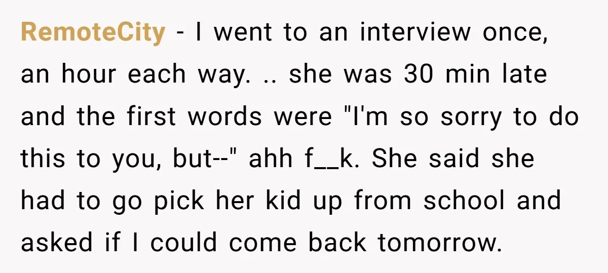 RemoteCity − I went to an interview once, an hour each way. .. she was 30 min late and the first words were "I'm so sorry to do this to...