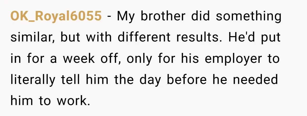 OK_Royal6055 − My brother did something similar, but with different results. He'd put in for a week off, only for his employer to literally tell him the day before he...