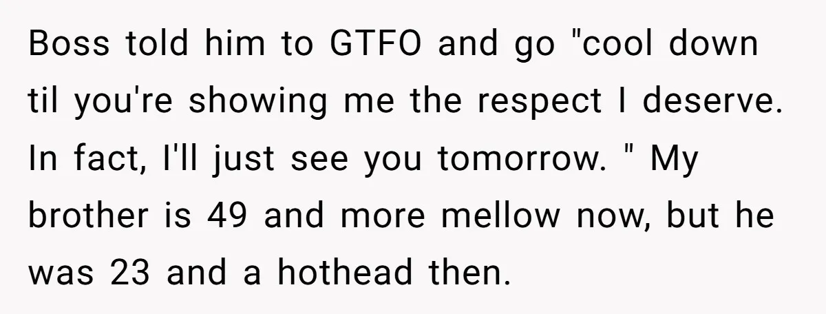 Boss told him to GTFO and go "cool down til you're showing me the respect I deserve. In fact, I'll just see you tomorrow. " My brother is 49 and...
